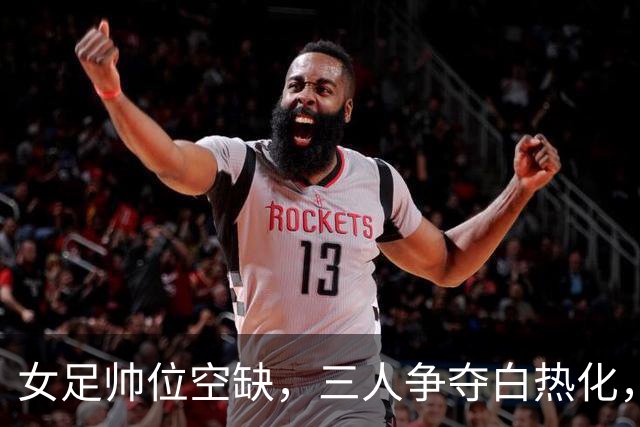 女足帅位空缺，三人争夺白热化，两座大山压在新帅肩上