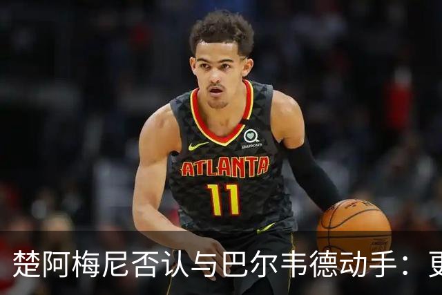 楚阿梅尼否认与巴尔韦德动手：更衣室小摩擦被放大成闹剧